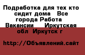 Подработка для тех,кто сидит дома - Все города Работа » Вакансии   . Иркутская обл.,Иркутск г.